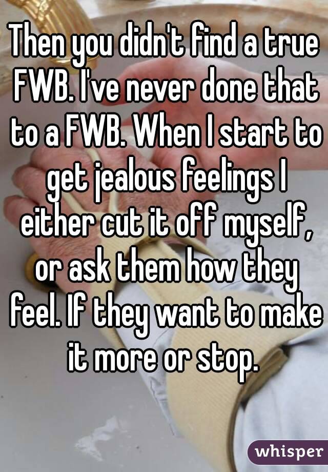 Then you didn't find a true FWB. I've never done that to a FWB. When I start to get jealous feelings I either cut it off myself, or ask them how they feel. If they want to make it more or stop. 