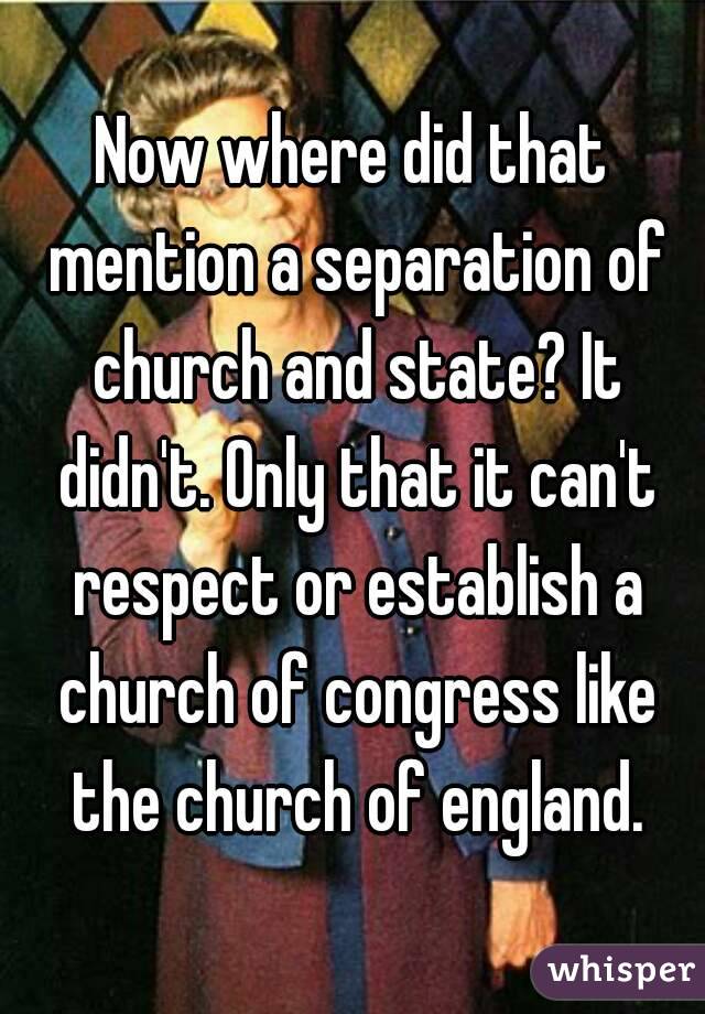 Now where did that mention a separation of church and state? It didn't. Only that it can't respect or establish a church of congress like the church of england.