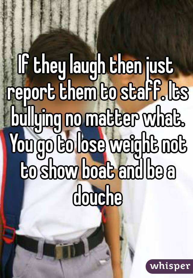 If they laugh then just report them to staff. Its bullying no matter what. You go to lose weight not to show boat and be a douche