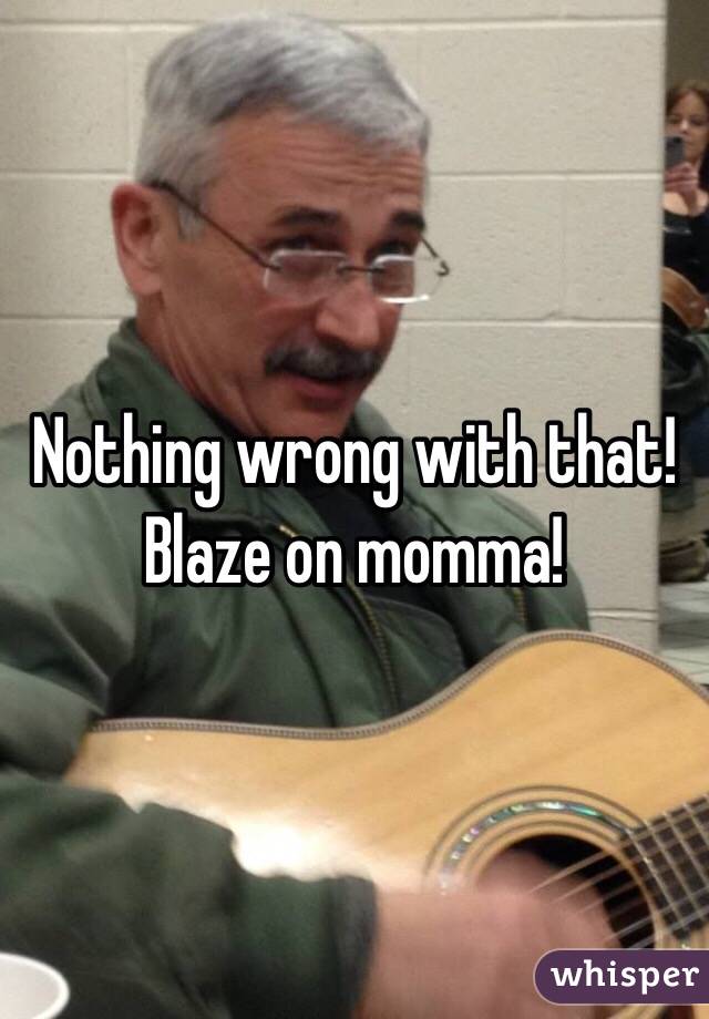 Nothing wrong with that! Blaze on momma!