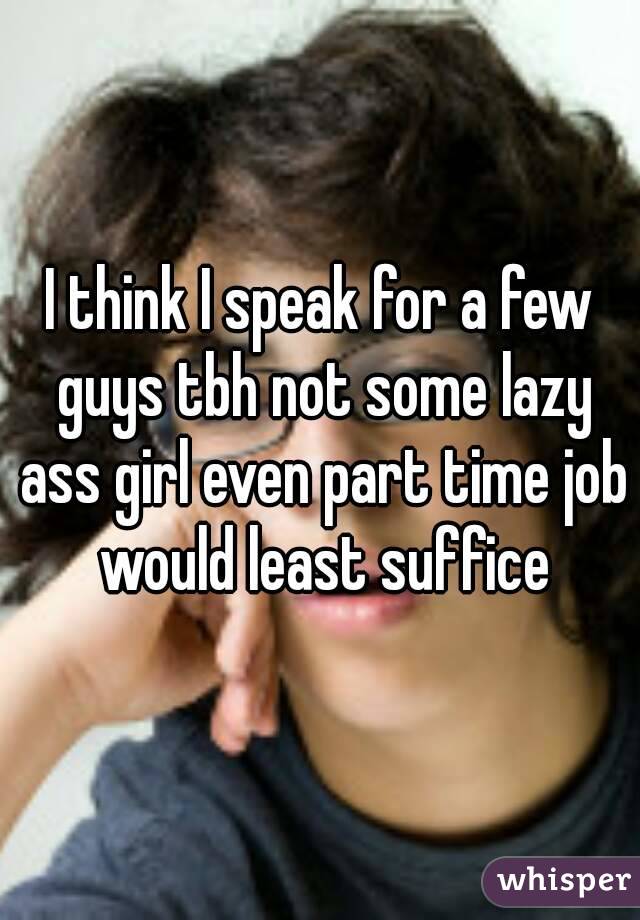 I think I speak for a few guys tbh not some lazy ass girl even part time job would least suffice