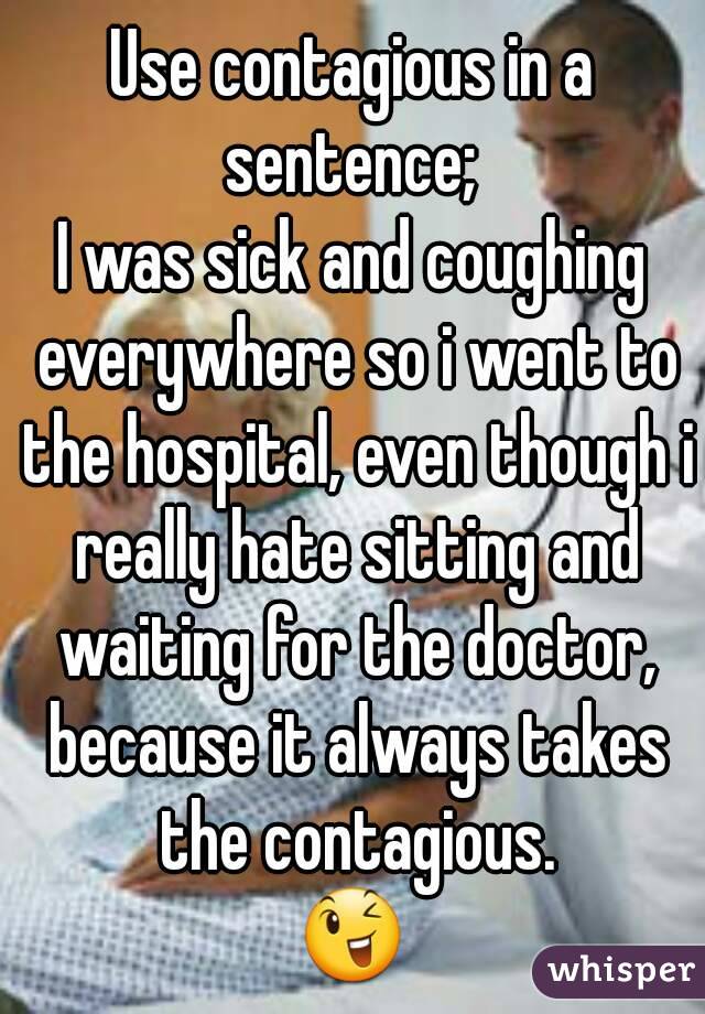 Use contagious in a sentence; 
I was sick and coughing everywhere so i went to the hospital, even though i really hate sitting and waiting for the doctor, because it always takes the contagious.
😉