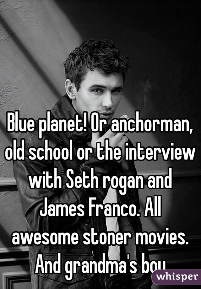 Blue planet! Or anchorman, old school or the interview with Seth rogan and James Franco. All awesome stoner movies. And grandma's boy