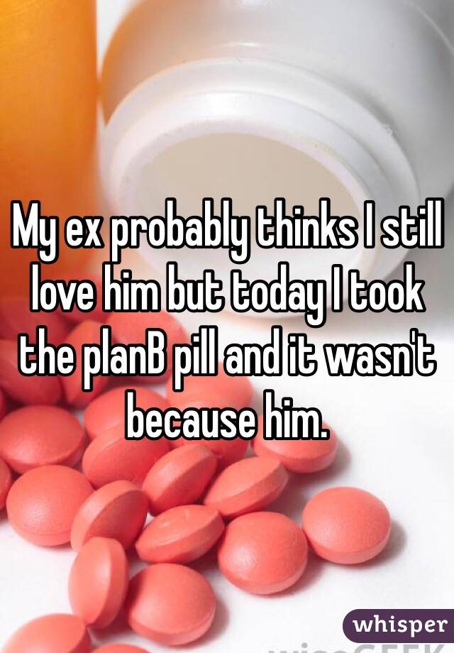 My ex probably thinks I still love him but today I took the planB pill and it wasn't because him.