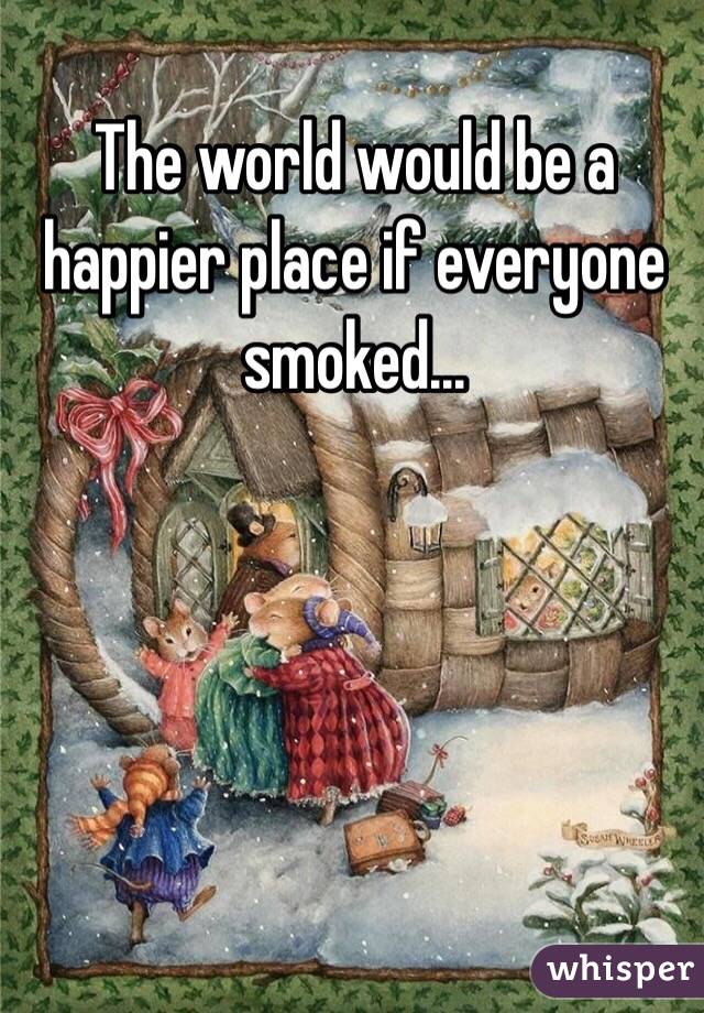 The world would be a happier place if everyone smoked...