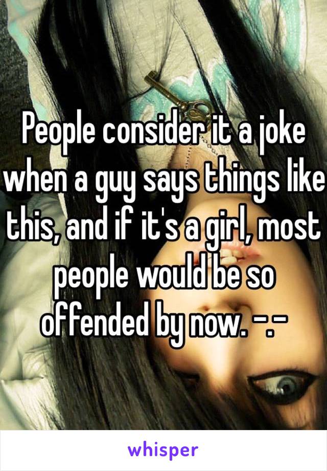 People consider it a joke when a guy says things like this, and if it's a girl, most people would be so offended by now. -.- 