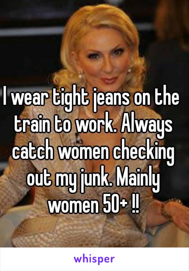 I wear tight jeans on the train to work. Always catch women checking out my junk. Mainly women 50+ !!
