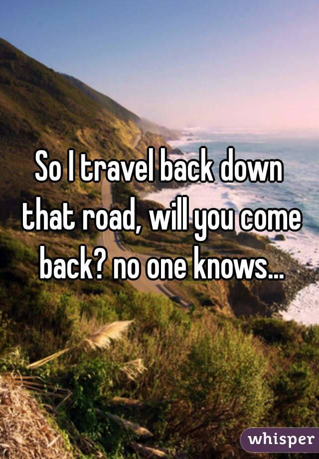 So I travel back down that road, will you come back? no one knows...