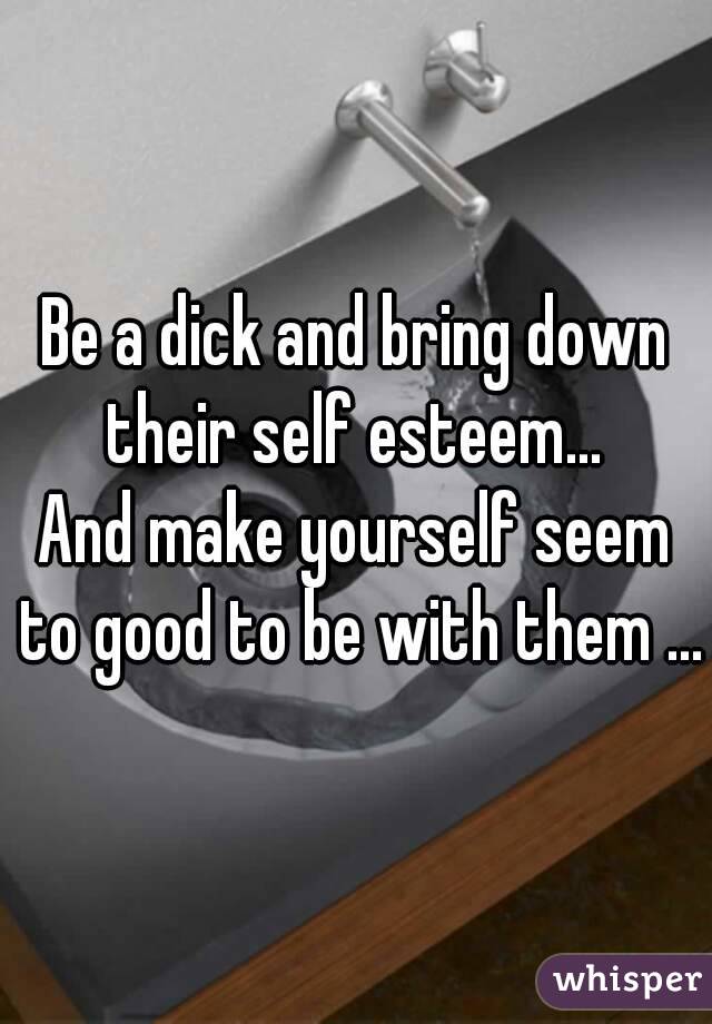 Be a dick and bring down their self esteem... 
And make yourself seem to good to be with them ...
