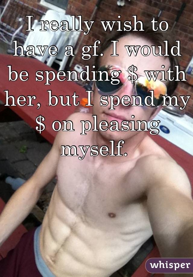 I really wish to have a gf. I would be spending $ with her, but I spend my $ on pleasing myself. 