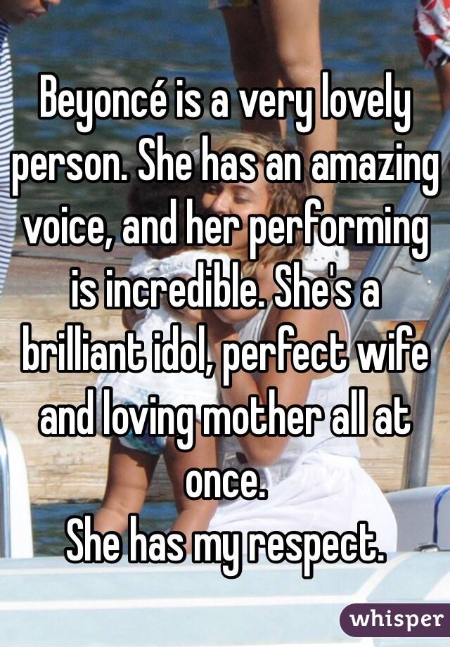 Beyoncé is a very lovely person. She has an amazing voice, and her performing is incredible. She's a brilliant idol, perfect wife and loving mother all at once. 
She has my respect. 