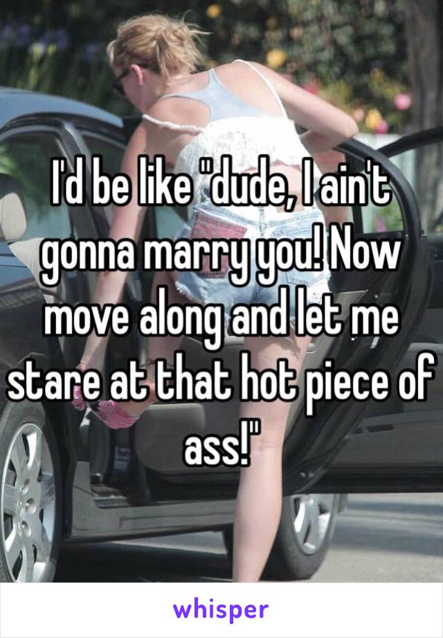 I'd be like "dude, I ain't gonna marry you! Now move along and let me stare at that hot piece of ass!"