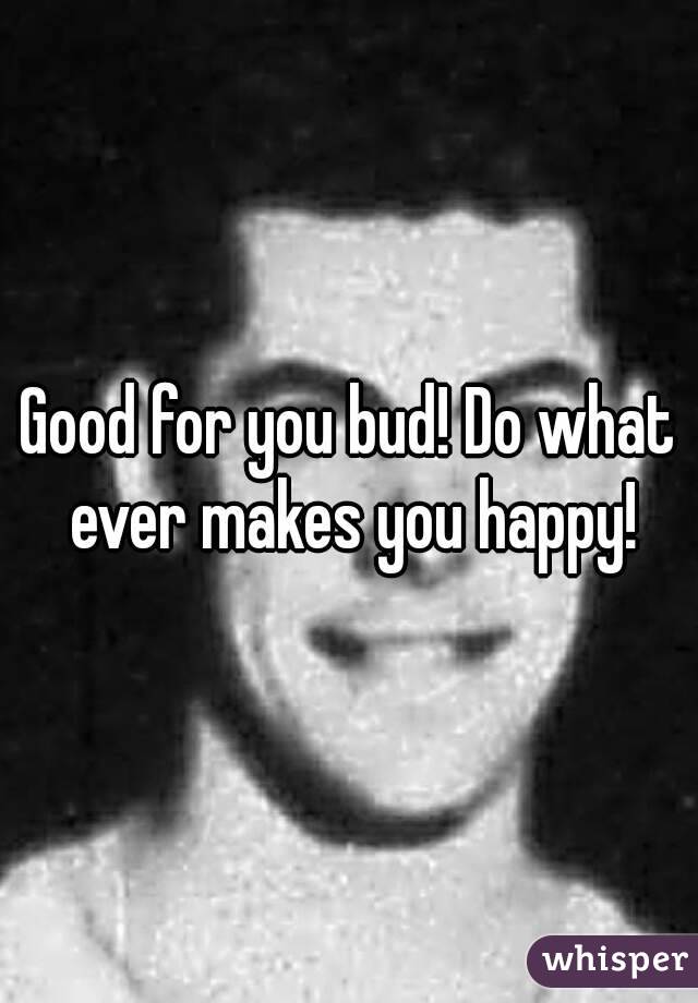 Good for you bud! Do what ever makes you happy!