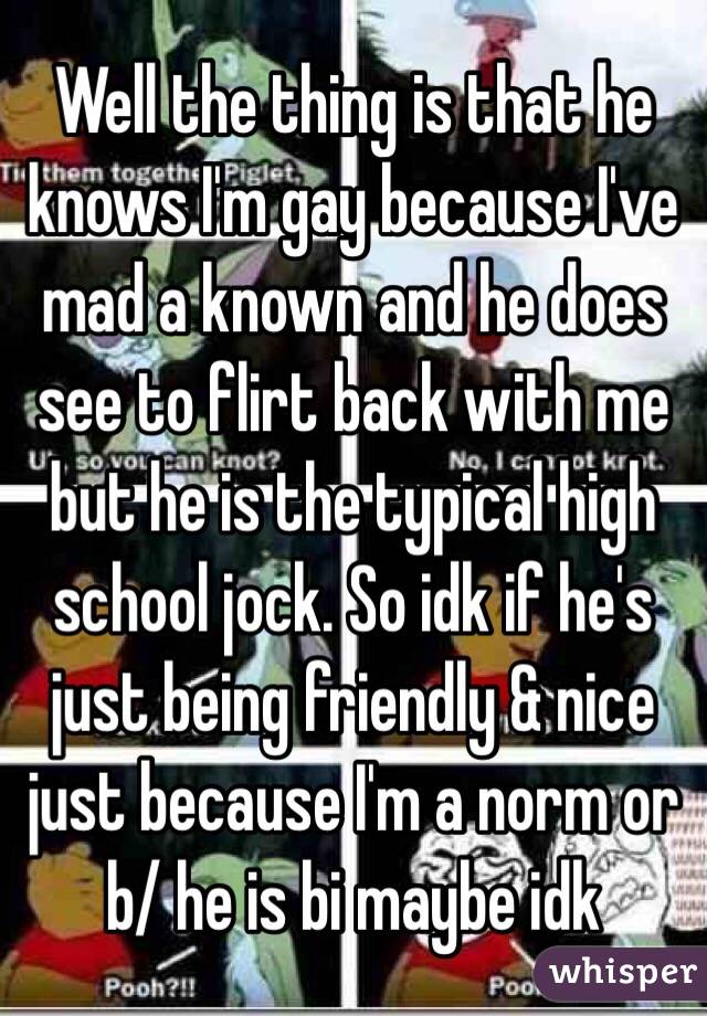 Well the thing is that he knows I'm gay because I've mad a known and he does see to flirt back with me but he is the typical high school jock. So idk if he's just being friendly & nice just because I'm a norm or b/ he is bi maybe idk