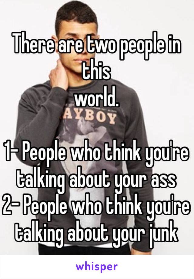 There are two people in this 
world. 

1- People who think you're talking about your ass
2- People who think you're talking about your junk 