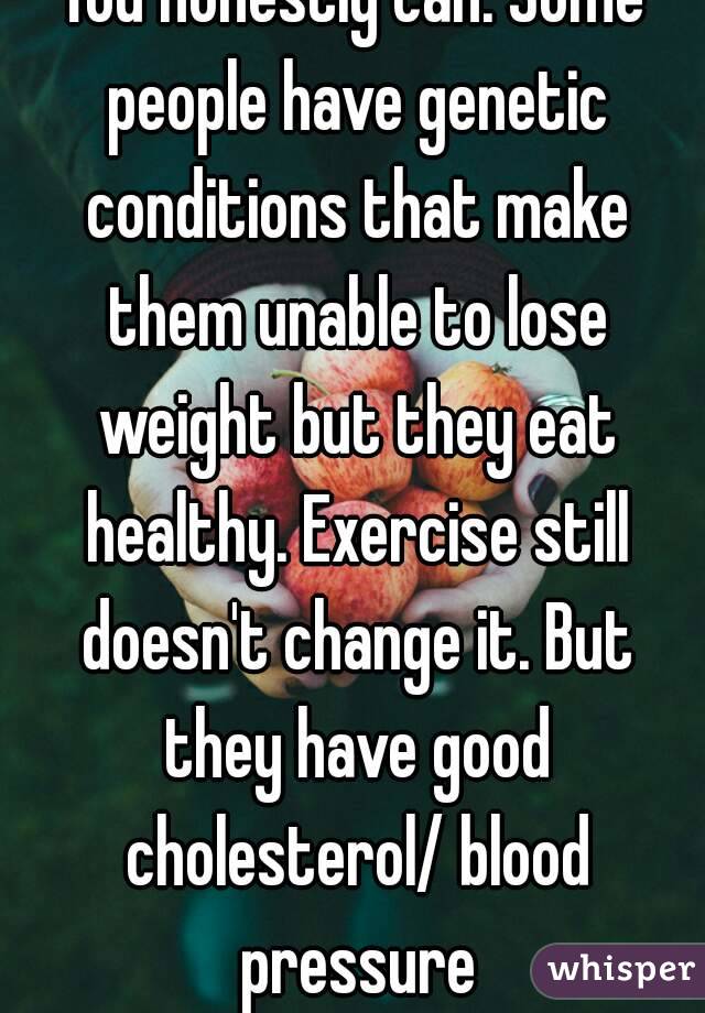 You honestly can. Some people have genetic conditions that make them unable to lose weight but they eat healthy. Exercise still doesn't change it. But they have good cholesterol/ blood pressure