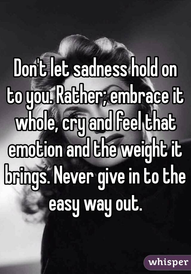 Don't let sadness hold on to you. Rather; embrace it whole, cry and feel that emotion and the weight it brings. Never give in to the easy way out.