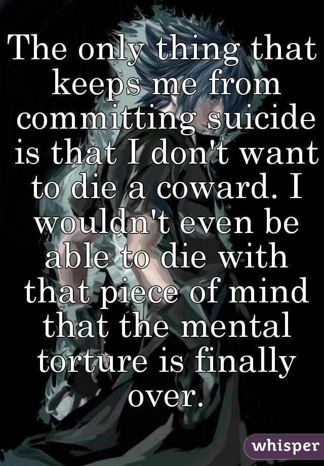 The only thing that keeps me from committing suicide is that I don't want to die a coward. I wouldn't even be able to die with that piece of mind that the mental torture is finally over.