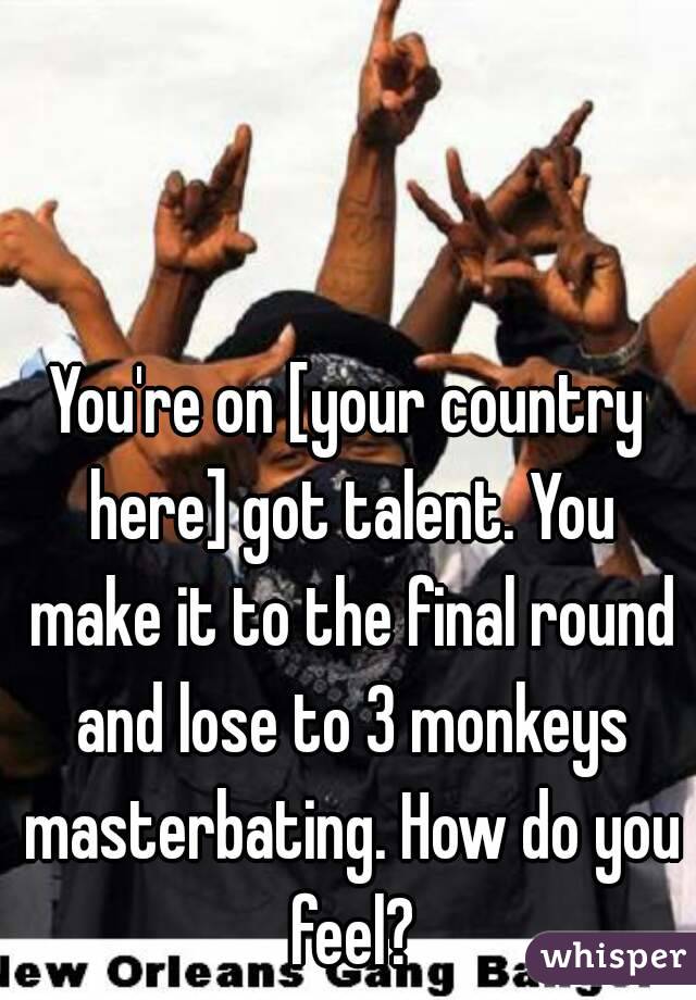 You're on [your country here] got talent. You make it to the final round and lose to 3 monkeys masterbating. How do you feel?
