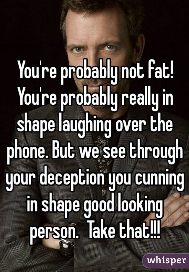 You're probably not fat! You're probably really in shape laughing over the phone. But we see through your deception you cunning in shape good looking person.  Take that!!!