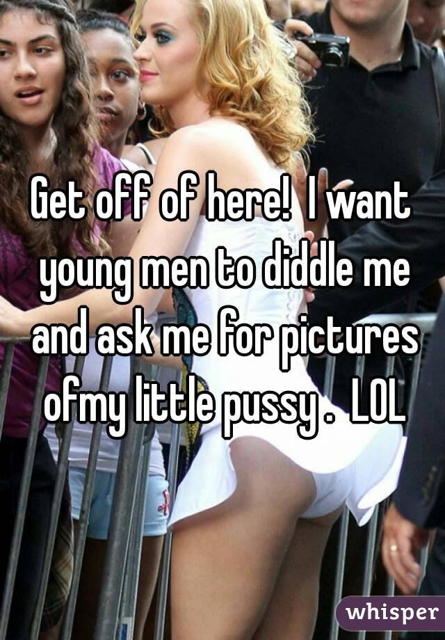 Get off of here!  I want young men to diddle me and ask me for pictures ofmy little pussy .  LOL