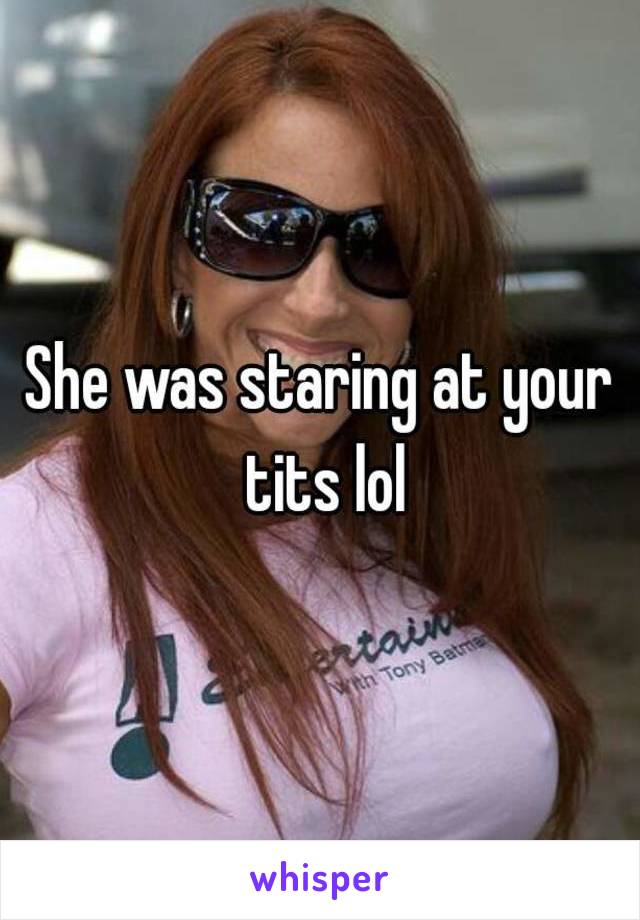 She was staring at your tits lol