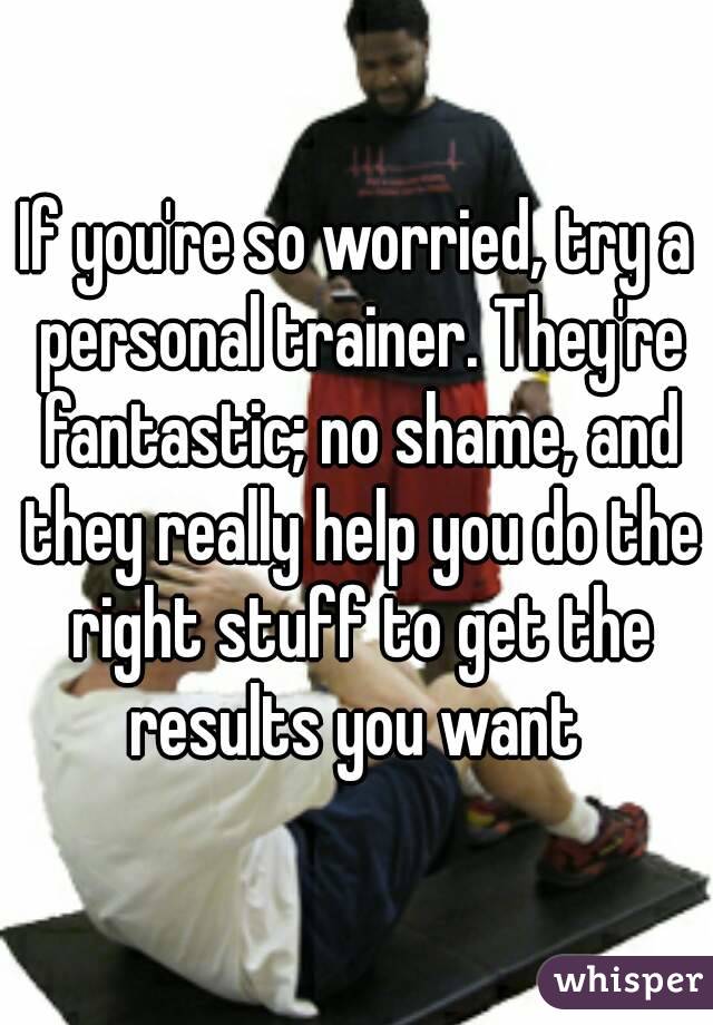 If you're so worried, try a personal trainer. They're fantastic; no shame, and they really help you do the right stuff to get the results you want 