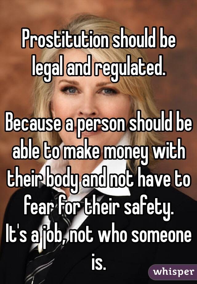 Prostitution should be legal and regulated. 

Because a person should be able to make money with their body and not have to fear for their safety.
It's a job, not who someone is.