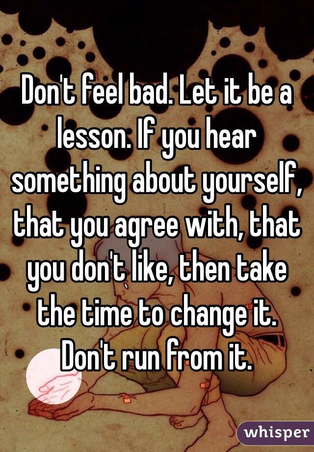 Don't feel bad. Let it be a lesson. If you hear something about yourself, that you agree with, that you don't like, then take the time to change it. Don't run from it.