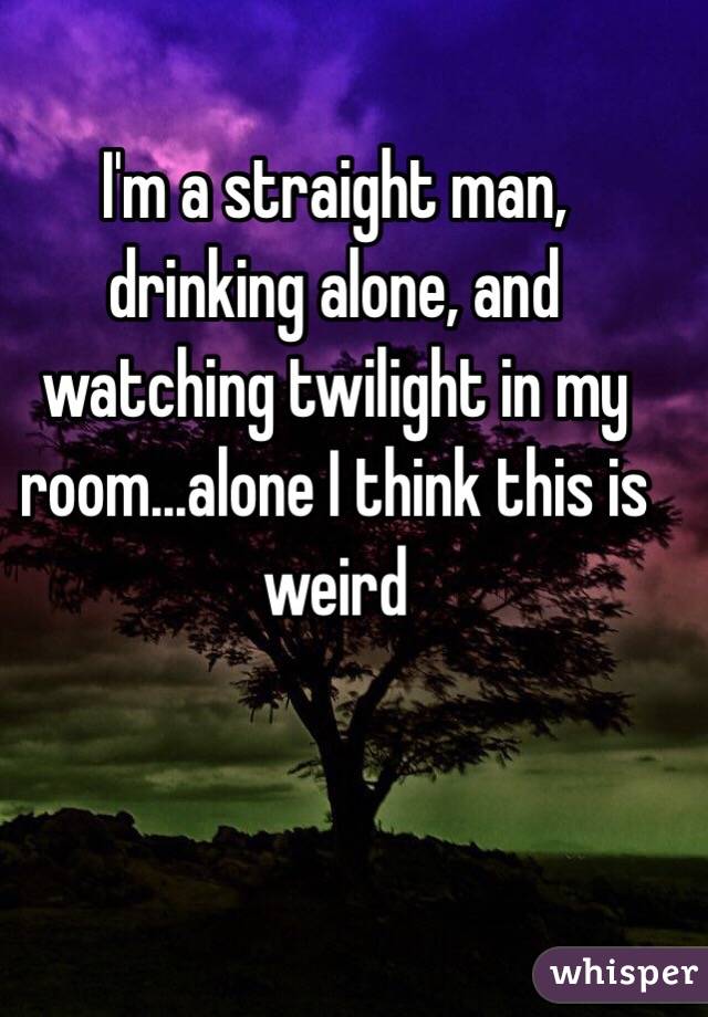 I'm a straight man, drinking alone, and watching twilight in my room...alone I think this is weird 