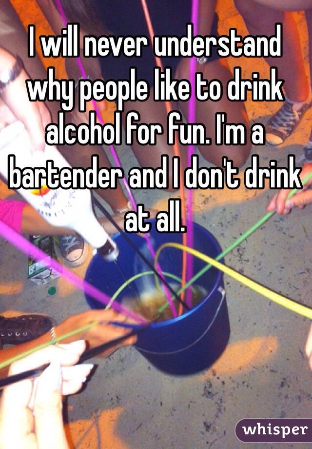 I will never understand why people like to drink alcohol for fun. I'm a bartender and I don't drink at all.