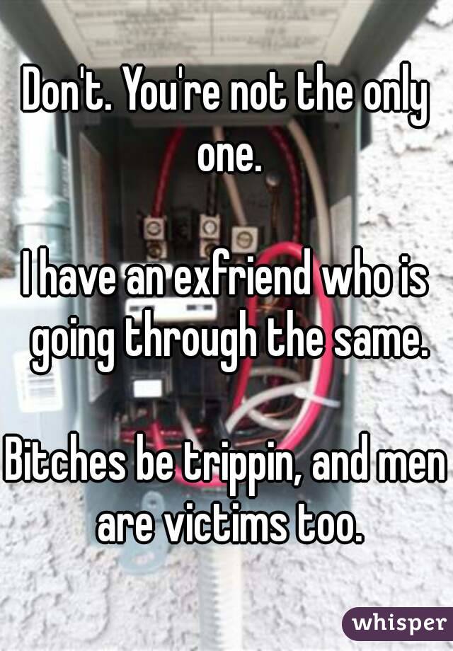 Don't. You're not the only one.

I have an exfriend who is going through the same.

Bitches be trippin, and men are victims too.