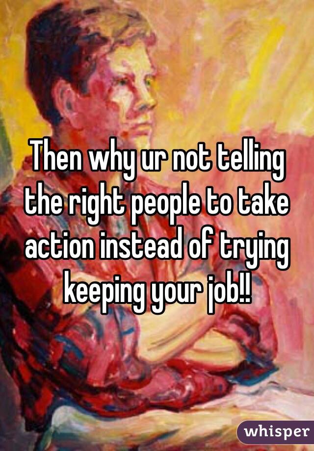 Then why ur not telling the right people to take action instead of trying keeping your job!!