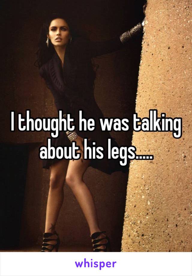 I thought he was talking about his legs..... 