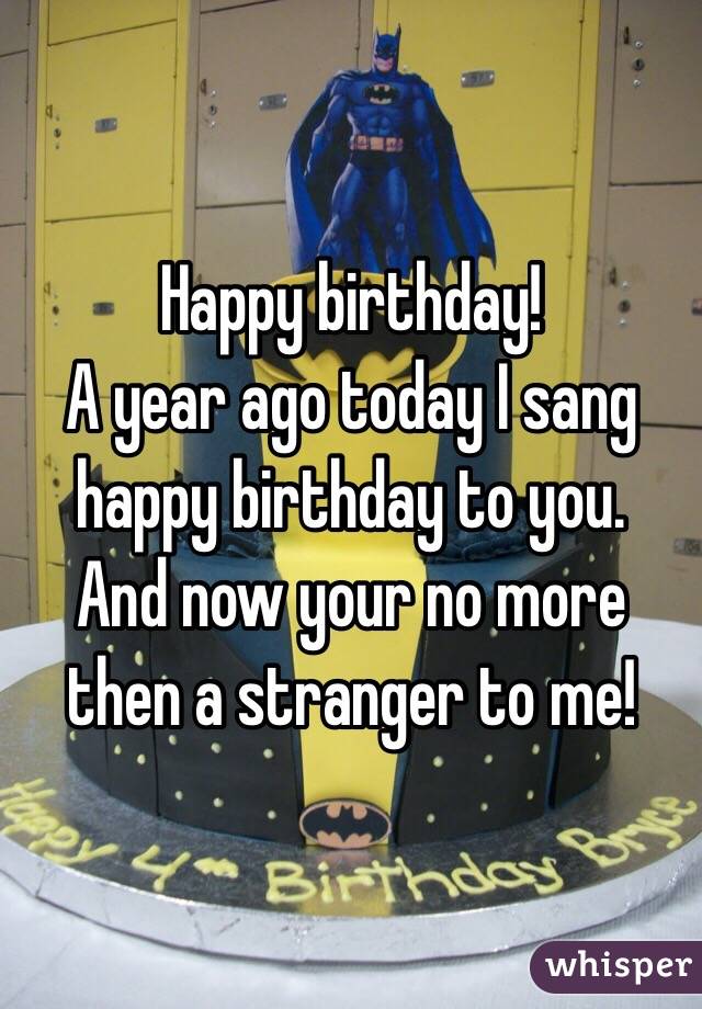 Happy birthday! 
A year ago today I sang happy birthday to you. 
And now your no more then a stranger to me! 