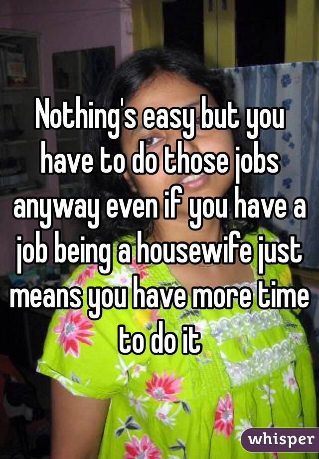 Nothing's easy but you have to do those jobs anyway even if you have a job being a housewife just means you have more time to do it 