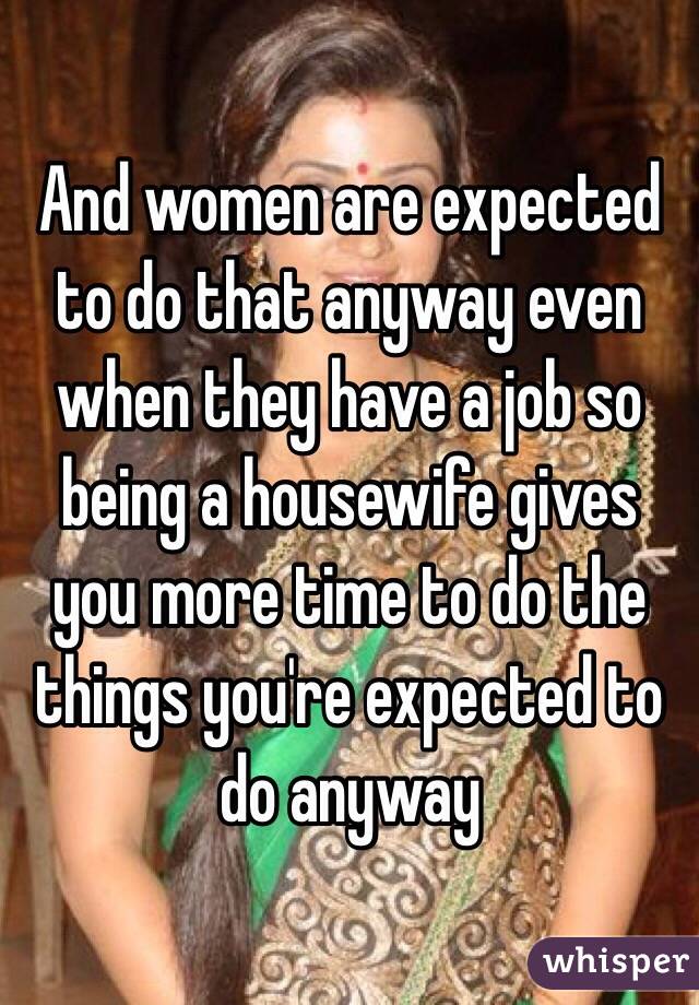 And women are expected to do that anyway even when they have a job so being a housewife gives you more time to do the things you're expected to do anyway 