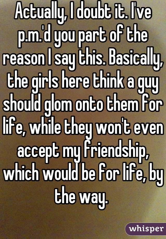 Actually, I doubt it. I've p.m.'d you part of the reason I say this. Basically, the girls here think a guy should glom onto them for life, while they won't even accept my friendship, which would be for life, by the way. 