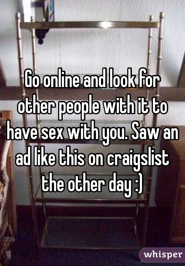 Go online and look for other people with it to have sex with you. Saw an ad like this on craigslist the other day :)