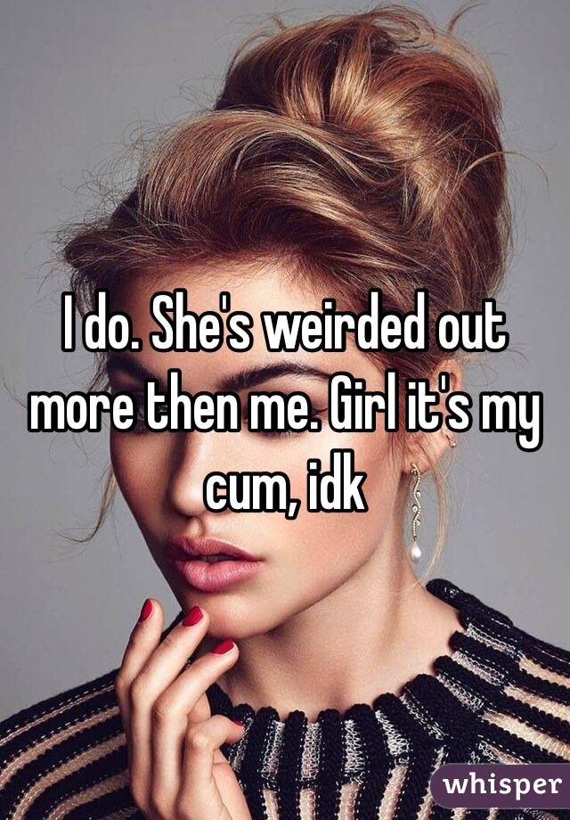 I do. She's weirded out more then me. Girl it's my cum, idk