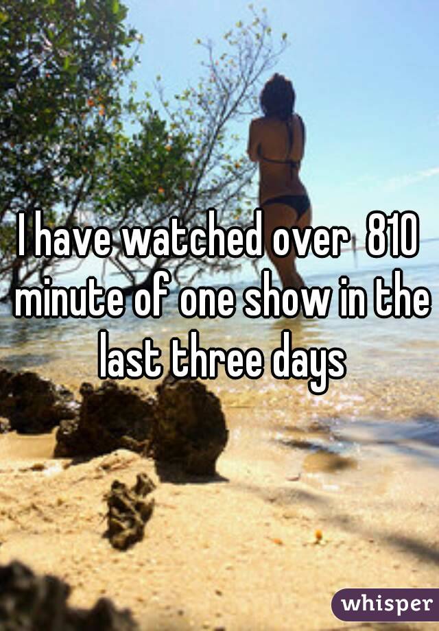 I have watched over  810 minute of one show in the last three days