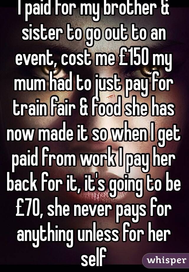I paid for my brother & sister to go out to an event, cost me £150 my mum had to just pay for train fair & food she has now made it so when I get paid from work I pay her back for it, it's going to be £70, she never pays for anything unless for her self