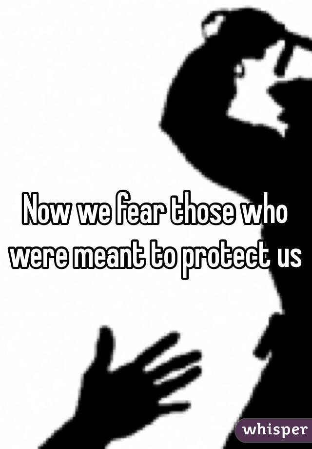 Now we fear those who were meant to protect us