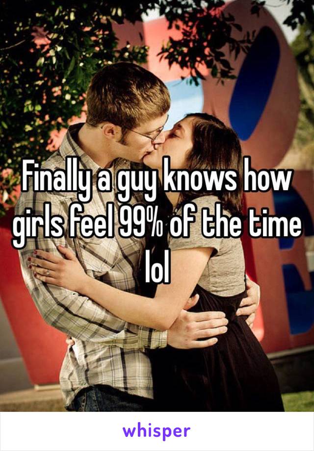 Finally a guy knows how girls feel 99% of the time lol