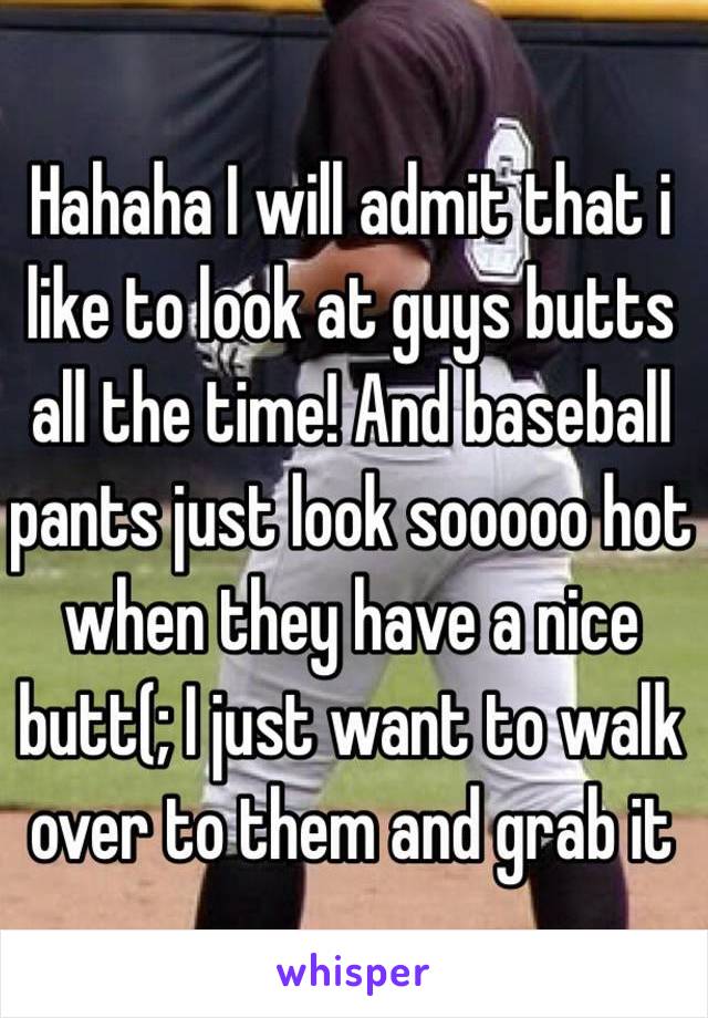 Hahaha I will admit that i like to look at guys butts all the time! And baseball pants just look sooooo hot when they have a nice butt(; I just want to walk over to them and grab it