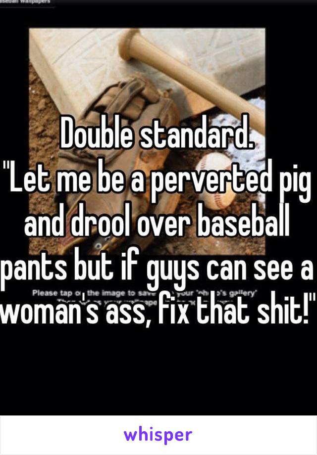 Double standard.
"Let me be a perverted pig and drool over baseball pants but if guys can see a woman's ass, fix that shit!"