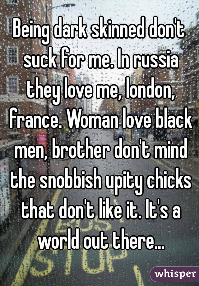 Being dark skinned don't suck for me. In russia they love me, london, france. Woman love black men, brother don't mind the snobbish upity chicks that don't like it. It's a world out there...