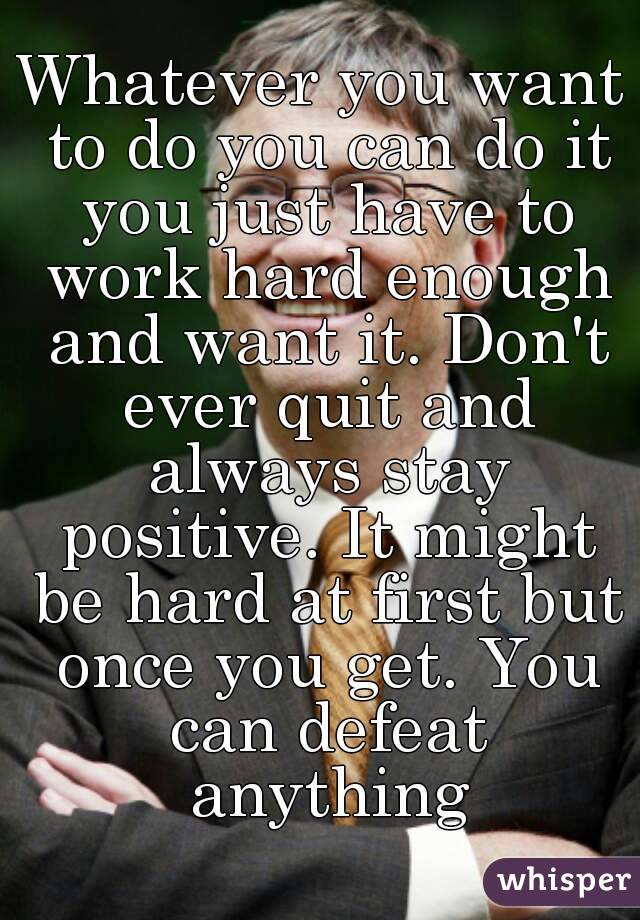 Whatever you want to do you can do it you just have to work hard enough and want it. Don't ever quit and always stay positive. It might be hard at first but once you get. You can defeat anything


