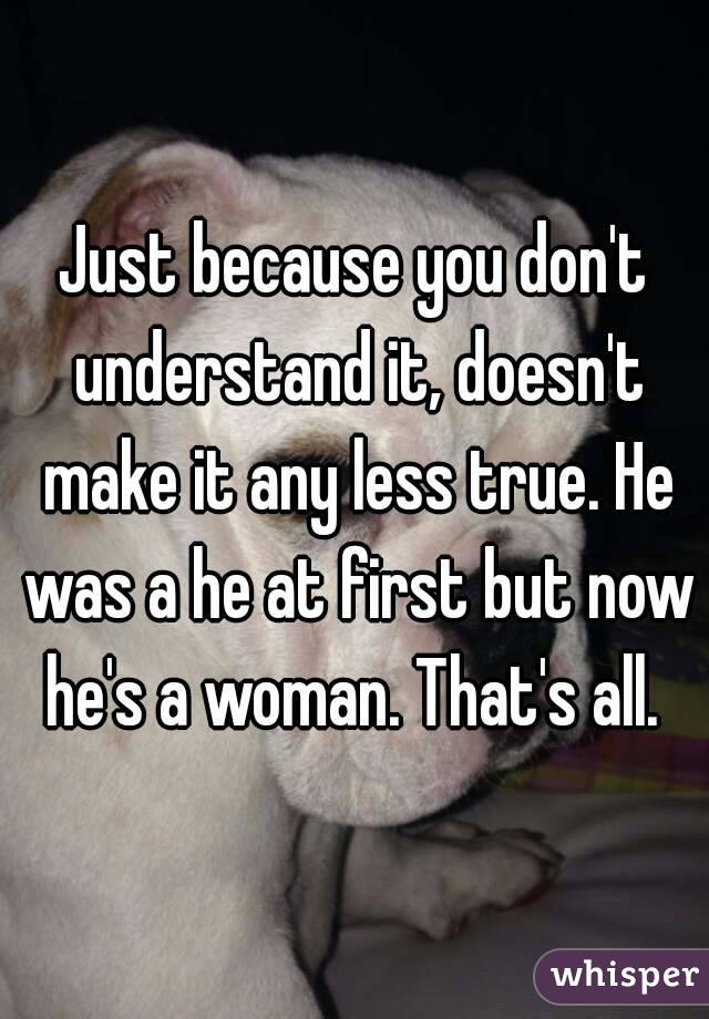 Just because you don't understand it, doesn't make it any less true. He was a he at first but now he's a woman. That's all. 