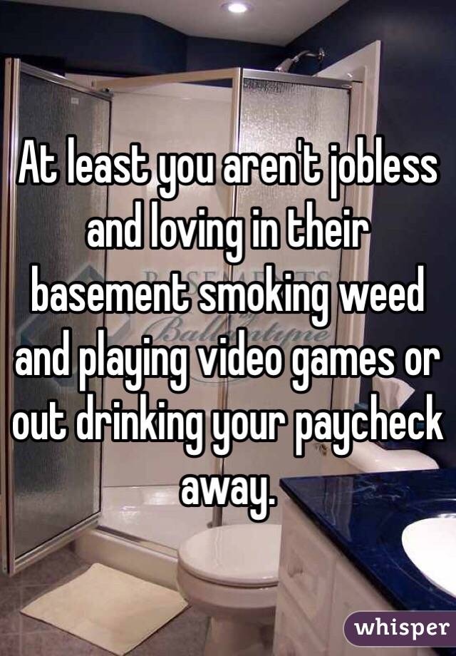 At least you aren't jobless and loving in their basement smoking weed and playing video games or out drinking your paycheck away.